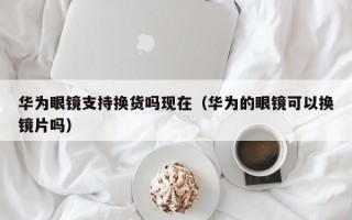 华为眼镜支持换货吗现在（华为的眼镜可以换镜片吗）