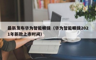 最新发布华为智能眼镜（华为智能眼镜2021年新款上市时间）