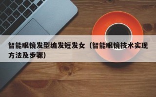 智能眼镜发型编发短发女（智能眼镜技术实现方法及步骤）